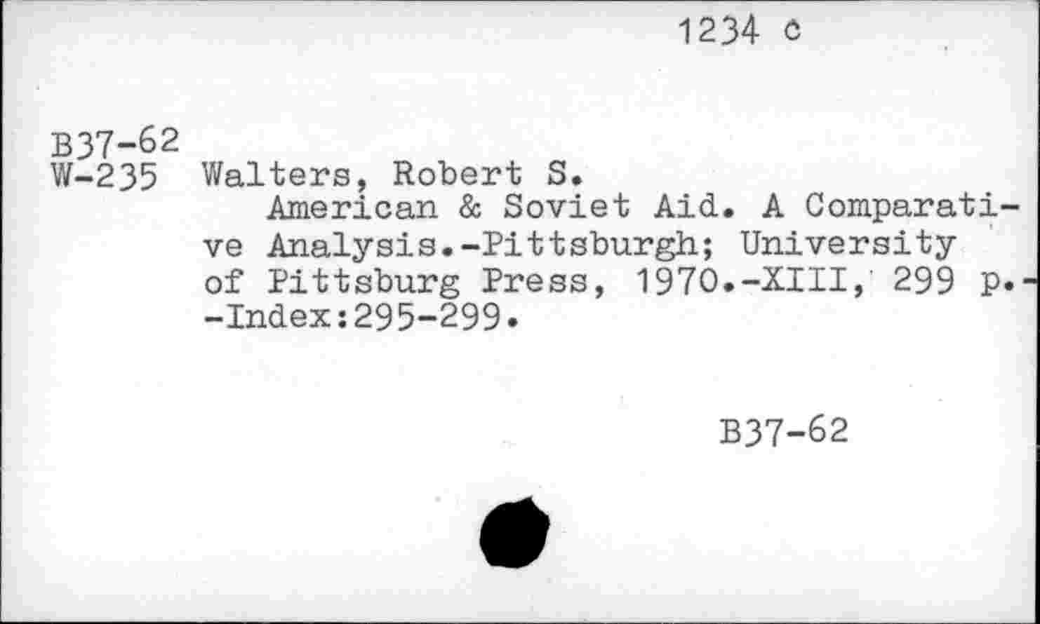 ﻿1234 o
B37-62
W-235 Walters, Robert S.
American & Soviet Aid. A Comparati ve Analysis.-Pittsburgh; University of Pittsburg Press, 1970.-XIII, 299 P -Index:295-299.
B37-62